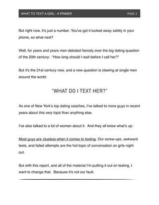 But right now, it's just a number. You've got it tucked away safely in your
phone, so what next?
Well, for years and years men debated ﬁercely over the big dating question
of the 20th century:  "How long should I wait before I call her?"
But it's the 21st century now, and a new question is clawing at single men
around the world:
"WHAT DO I TEXT HER?"
As one of New York’s top dating coaches, I’ve talked to more guys in recent
years about this very topic than anything else.
I’ve also talked to a lot of women about it. And they all know what’s up:
Most guys are clueless when it comes to texting. Our screw-ups, awkward
texts, and failed attempts are the hot topic of conversation on girls night
out.
But with this report, and all of the material I’m putting it out on texting, I
want to change that. Because it’s not our fault.
WHAT TO TEXT A GIRL - A PRIMER ! ! ! ! ! ! PAGE 2
 