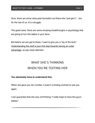 Sure, there are some artsy poet laureate's out there who “just get it”... but
for the rest of us, it’s a struggle.
The good news: there are some amazing breakthroughs in psychology that
are going to turn the tables in your favor.
But before we can get to those, I want to give you a “lay of the land.”
Understanding this stuff is your ﬁrst step towards having an unfair
advantage, so pay close attention.
WHAT SHE’S THINKING
WHEN YOU’RE TEXTING HER
You absolutely have to understand this:
When she gave you her number, it wasn’t a binding contract to see you
again.
I can guarantee that she was not thinking “I really hope to have this guy’s
babies.”
WHAT TO TEXT A GIRL - A PRIMER ! ! ! ! ! ! PAGE 3
 