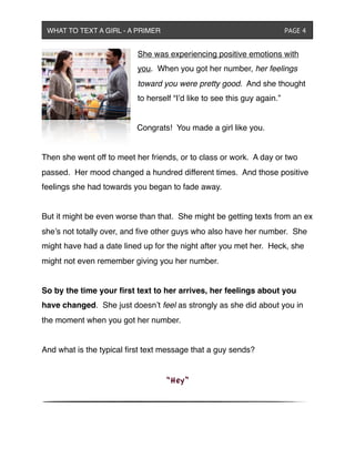 She was experiencing positive emotions with
you. When you got her number, her feelings
toward you were pretty good. And she thought
to herself “I’d like to see this guy again.”
Congrats! You made a girl like you.
Then she went off to meet her friends, or to class or work. A day or two
passed. Her mood changed a hundred different times. And those positive
feelings she had towards you began to fade away.
But it might be even worse than that. She might be getting texts from an ex
she’s not totally over, and ﬁve other guys who also have her number. She
might have had a date lined up for the night after you met her. Heck, she
might not even remember giving you her number.
So by the time your ﬁrst text to her arrives, her feelings about you
have changed. She just doesn’t feel as strongly as she did about you in
the moment when you got her number.
And what is the typical ﬁrst text message that a guy sends?
“Hey”
WHAT TO TEXT A GIRL - A PRIMER ! ! ! ! ! ! PAGE 4
 