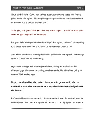 Short and simple. Cool. Yet it does absolutely nothing to get her feeling
good about him again. Not surprising that girls think it’s the worst ﬁrst text
of all time. Let’s look at another one:
“Hey Jen, it’s John from the bar the other night. Great to meet you!
Want to get together on Tuesday?”
It’s got a little more personality than “hey.” But again, it doesn’t do anything
to change her mood, her emotions, or her feelings towards him.
And when it comes to making decisions, people are not logical - especially
when it comes to love and dating.
A girl’s not sitting there with a spreadsheet, doing an analysis of the
different guys she could be dating, so she can decide who she’s going to
see on Wednesday night.
Nope, decisions like who to text back, who to go out with, who to
sleep with, and who she wants as a boyfriend are emotionally-driven
decisions.
Let’s consider another ﬁrst text. I have a ﬁrst text formula, which I used to
come up with this one, and I gave it to a client. The night prior, he’d met a
WHAT TO TEXT A GIRL - A PRIMER ! ! ! ! ! ! PAGE 5
 