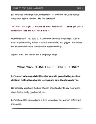 girl who was wearing this stunning dress, hit it off with her, and walked
away with a great number. His ﬁrst text read:
“ur dress last night = weapon of mass destruction. i trust you put it
somewhere that the CIA won’t find it”
Good ﬁrst text? You betcha. It does so many little things right, but the
most important thing it does is to make her smile, and giggle. It activates
her emotional circuitry. It makes her feel something.
A great start. But there’s still a long ways to go.
WHAT WAS DATING LIKE BEFORE TEXTING?
Let’s recap: when a girl decides she wants to go out with you, it’s a
decision that’s driven by her feelings and emotions towards you.
So basically, you have the best chance of getting her to say “yes” when
she’s feeling really good about you.
Let’s take a little journey back in time to see how this worked before text
messages.
WHAT TO TEXT A GIRL - A PRIMER ! ! ! ! ! ! PAGE 6
 