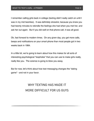I remember calling girls back in college (texting didn’t really catch on until I
was in my mid twenties). It was deﬁnitely stressful, because you knew you
had twenty minutes to rekindle the feelings she had when you met her, and
ask her out again. But if you did well on that phone call, it was all good.
Ok, fast forward to modern times. On any given day, you get more calls,
beeps and notiﬁcations on your smart phone than most people got in two
weeks back in 1984.
In a little bit, we’re going to learn about how this makes for all sorts of
interesting psychological “loopholes” that you can use to make girls really,
really like you. The science is going to blow you away.
But for now, let’s think about how text messaging changes the “dating
game” - and not in your favor.
WHY TEXTING HAS MADE IT
MORE DIFFICULT FOR US GUYS
WHAT TO TEXT A GIRL - A PRIMER ! ! ! ! ! ! PAGE 8
 
