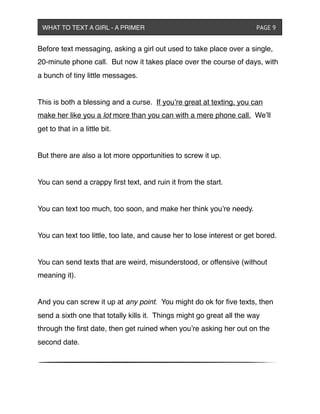 Before text messaging, asking a girl out used to take place over a single,
20-minute phone call. But now it takes place over the course of days, with
a bunch of tiny little messages.
This is both a blessing and a curse. If you’re great at texting, you can
make her like you a lot more than you can with a mere phone call. We’ll
get to that in a little bit.
But there are also a lot more opportunities to screw it up.
You can send a crappy ﬁrst text, and ruin it from the start.
You can text too much, too soon, and make her think you’re needy.
You can text too little, too late, and cause her to lose interest or get bored.
You can send texts that are weird, misunderstood, or offensive (without
meaning it).
And you can screw it up at any point. You might do ok for ﬁve texts, then
send a sixth one that totally kills it. Things might go great all the way
through the ﬁrst date, then get ruined when you’re asking her out on the
second date.
WHAT TO TEXT A GIRL - A PRIMER ! ! ! ! ! ! PAGE 9
 