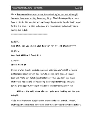 Heck, I’ve seen clients who screw it up after they’ve had sex with a girl
because they were texting the wrong thing. The following critique came
from a client - this was the text exchange the day after he slept with a girl
for the ﬁrst time. He tried to be cool and nonchalant, but actually came
across like a dick.
=============================
12:35&PM
Her: Shit. Can you check your bag/car for my cell charger?????
12:36&PM
Her: Just kidding I found itttt
12:46&PM
Client: haha ok
Ok&this&is&when&it&really&starts&to&go&wrong.&&A<er&sex,&you’ve&GOT&to&make&a&
girl&feel&good&about&herself.&&You&HAVE&to&get&this&right.&&Instead,&you&got&
back&with&“haha&ok”.&&What&does&that&tell&her?&&That&you&don’t&care&much.&&
That&you’ve&had&sex&and&are&now&doing&other&important&things.&&This&was&
SUCH&a&great&opportunity&to&get&back&to&her&with&something&sweet&like
& Niiiiice... the cell phone charger gods were looking out for you
today!!!
It’s&so&much&friendlier!&&But&you&didn’t&even&need&to&sent&all&that...&I&mean,&
anything&with&a&liXle&more&personality&than&“haha&ok”&would&have&been&beXer&:)
WHAT TO TEXT A GIRL - A PRIMER ! ! ! ! ! ! PAGE 10
 