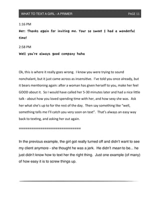1:16&PM
Her: Thanks again for inviting me. Your so sweet I had a wonderful
time!
2:58&PM
Well you’re always good company haha
Ok,&this&is&where&it&really&goes&wrong.&&I&know&you&were&trying&to&sound&
nonchalant,&but&it&just&came&across&as&insensive.&&I’ve&told&you&once&already,&but&
it&bears&menoning&again:&a<er&a&woman&has&given&herself&to&you,&make&her&feel&
GOOD&about&it.&&So&I&would&have&called&her&5^30&minutes&later&and&had&a&nice&liXle&
talk&^&about&how&you&loved&spending&me&with&her,&and&how&sexy&she&was.&&Ask&
her&what&she’s&up&to&for&the&rest&of&the&day.&&Then&say&something&like&“well,&
something&tells&me&I’ll&catch&you&very&soon&on&text”.&&That’s&always&an&easy&way&
back&to&texng,&and&asking&her&out&again.
=============================
In the previous example, the girl got really turned off and didn’t want to see
my client anymore - she thought he was a jerk. He didn’t mean to be... he
just didn’t know how to text her the right thing. Just one example (of many)
of how easy it is to screw things up.
WHAT TO TEXT A GIRL - A PRIMER ! ! ! ! ! ! PAGE 11
 