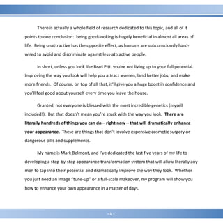 - 4 -
There is actually a whole field of research dedicated to this topic, and all of it
points to one conclusion: being good-looking is hugely beneficial in almost all areas of
life. Being unattractive has the opposite effect, as humans are subconsciously hard-
wired to avoid and discriminate against less-attractive people.
In short, unless you look like Brad Pitt, you’re not living up to your full potential.
Improving the way you look will help you attract women, land better jobs, and make
more friends. Of course, on top of all that, it’ll give you a huge boost in confidence and
you’ll feel good about yourself every time you leave the house.
Granted, not everyone is blessed with the most incredible genetics (myself
included!). But that doesn’t mean you’re stuck with the way you look. There are
literally hundreds of things you can do – right now – that will dramatically enhance
your appearance. These are things that don’t involve expensive cosmetic surgery or
dangerous pills and supplements.
My name is Mark Belmont, and I’ve dedicated the last five years of my life to
developing a step-by-step appearance transformation system that will allow literally any
man to tap into their potential and dramatically improve the way they look. Whether
you just need an image “tune-up” or a full-scale makeover, my program will show you
how to enhance your own appearance in a matter of days.
 