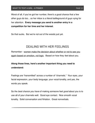 Worst of all, if you’ve got her number, there’s a good chance that a few
other guys do too... so her inbox is a literal battleground of guys vying for
her attention. Every message you send is another entry in a
competition for her time and her interest.
So that sucks. But we’re not out of the woods just yet.
DEALING WITH HER FEELINGS
Remember - women make the decision about whether or not to see you
again based on emotion, not logic. Based on how they feel about you.
Along those lines, here’s another important thing you need to
understand:
Feelings are “transmitted” across a number of “channels.” Your eyes, your
facial expression, your body language, your vocal tonality, and yes, the
words you speak.
So the best chance you have of making someone feel good about you is to
use all of your channels well. Good eye contact. Nice smooth vocal
tonality. Solid conversation and ﬂirtation. Great nonverbals.
WHAT TO TEXT A GIRL - A PRIMER ! ! ! ! ! ! PAGE 12
 