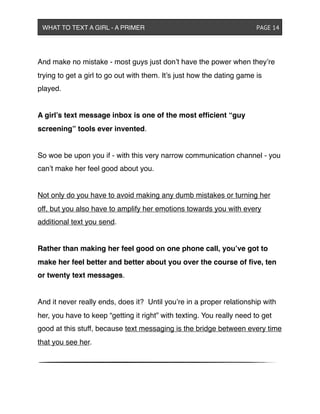 And make no mistake - most guys just don’t have the power when they’re
trying to get a girl to go out with them. It’s just how the dating game is
played.
A girl’s text message inbox is one of the most efﬁcient “guy
screening” tools ever invented.
So woe be upon you if - with this very narrow communication channel - you
can’t make her feel good about you.
Not only do you have to avoid making any dumb mistakes or turning her
off, but you also have to amplify her emotions towards you with every
additional text you send.
Rather than making her feel good on one phone call, you’ve got to
make her feel better and better about you over the course of ﬁve, ten
or twenty text messages.
And it never really ends, does it? Until you’re in a proper relationship with
her, you have to keep “getting it right” with texting. You really need to get
good at this stuff, because text messaging is the bridge between every time
that you see her.
WHAT TO TEXT A GIRL - A PRIMER ! ! ! ! ! ! PAGE 14
 