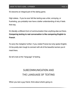 It’s become an integral part of the dating game.
High stakes. If you’ve ever felt like texting was unfair, annoying, or
frustrating, you probably now have a better understanding of why it feels
that way.
It’s literally a different form of communication than anything else out there.
Comparing texting to real conversation is like comparing English to
French.
To carry the metaphor further: if you visited France but only spoke English,
it’d be pretty darn tough to connect with all of the beautiful women you’d
meet there.
So let’s look at the “language” of texting.
SUBCOMMUNICATION AND
THE LANGUAGE OF TEXTING
When you text a guy friend, think about what’s going on.
WHAT TO TEXT A GIRL - A PRIMER ! ! ! ! ! ! PAGE 15
 