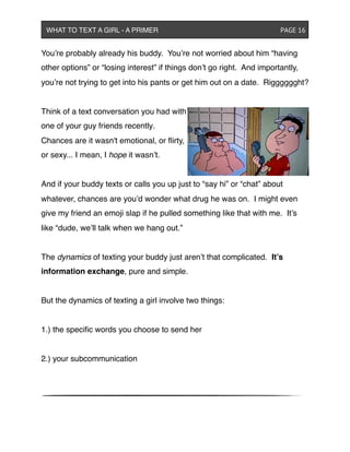 You’re probably already his buddy. You’re not worried about him “having
other options” or “losing interest” if things don’t go right. And importantly,
you’re not trying to get into his pants or get him out on a date. Rigggggght?
Think of a text conversation you had with
one of your guy friends recently.
Chances are it wasn't emotional, or ﬂirty,
or sexy... I mean, I hope it wasn’t.
And if your buddy texts or calls you up just to “say hi” or “chat” about
whatever, chances are you’d wonder what drug he was on. I might even
give my friend an emoji slap if he pulled something like that with me. It’s
like “dude, we’ll talk when we hang out.”
The dynamics of texting your buddy just aren’t that complicated. It’s
information exchange, pure and simple.
But the dynamics of texting a girl involve two things:
1.) the speciﬁc words you choose to send her
2.) your subcommunication
WHAT TO TEXT A GIRL - A PRIMER ! ! ! ! ! ! PAGE 16
 