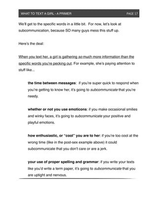 We’ll get to the speciﬁc words in a little bit. For now, let’s look at
subcommunication, because SO many guys mess this stuff up.
Here’s the deal:
When you text her, a girl is gathering so much more information than the
speciﬁc words you’re pecking out. For example, she’s paying attention to
stuff like...
! the time between messages: if you’re super quick to respond when
! you’re getting to know her, it’s going to subcommunicate that you’re
! needy.
! whether or not you use emoticons: if you make occasional smilies
! and winky faces, it’s going to subcommunicate your positive and
! playful emotions.
! how enthusiastic, or “cool” you are to her: if you’re too cool at the
! wrong time (like in the post-sex example above) it could
! subcommunicate that you don’t care or are a jerk.
! your use of proper spelling and grammar: if you write your texts
! like you’d write a term paper, it’s going to subcommunicate that you
! are uptight and nervous.
WHAT TO TEXT A GIRL - A PRIMER ! ! ! ! ! ! PAGE 17
 