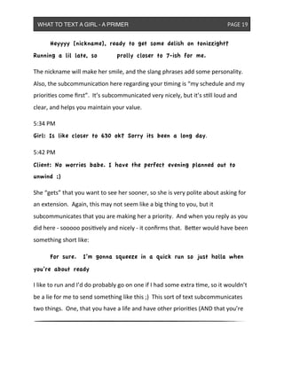 & Heyyyy [nickname], ready to get some delish on tonizzight?
Running a lil late, so ! prolly closer to 7-ish for me.
The&nickname&will&make&her&smile,&and&the&slang&phrases&add&some&personality.&&
Also,&the&subcommunicaon&here&regarding&your&ming&is&“my&schedule&and&my&
priories&come&ﬁrst”.&&It’s&subcommunicated&very&nicely,&but&it’s&sll&loud&and&
clear,&and&helps&you&maintain&your&value.
5:34&PM
Girl: Is like closer to 630 ok? Sorry its been a long day.
5:42&PM
Client: No worries babe. I have the perfect evening planned out to
unwind ;)
She&“gets”&that&you&want&to&see&her&sooner,&so&she&is&very&polite&about&asking&for&
an&extension.&&Again,&this&may&not&seem&like&a&big&thing&to&you,&but&it&
subcommunicates&that&you&are&making&her&a&priority.&&And&when&you&reply&as&you&
did&here&^&sooooo&posively&and&nicely&^&it&conﬁrms&that.&&BeXer&would&have&been&
something&short&like:
& For sure. I’m gonna squeeze in a quick run so just holla when
you’re about ready
I&like&to&run&and&I’d&do&probably&go&on&one&if&I&had&some&extra&me,&so&it&wouldn’t&
be&a&lie&for&me&to&send&something&like&this&;)&&This&sort&of&text&subcommunicates&
two&things.&&One,&that&you&have&a&life&and&have&other&priories&(AND&that&you’re&
WHAT TO TEXT A GIRL - A PRIMER ! ! ! ! ! ! PAGE 19
 