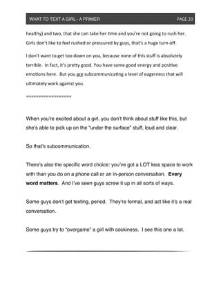 healthy)&and&two,&that&she&can&take&her&me&and&you’re&not&going&to&rush&her.&&
Girls&don’t&like&to&feel&rushed&or&pressured&by&guys,&that’s&a&huge&turn^oﬀ.
I&don’t&want&to&get&too&down&on&you,&because&none&of&this&stuﬀ&is&absolutely&
terrible.&&In&fact,&it’s&preXy&good.&You&have&some&good&energy&and&posive&
emoons&here.&&But&you&are&subcommunicang&a&level&of&eagerness&that&will&
ulmately&work&against&you.
==================
When you’re excited about a girl, you don’t think about stuff like this, but
she’s able to pick up on the “under the surface” stuff, loud and clear.
So that’s subcommunication.
There’s also the speciﬁc word choice: you’ve got a LOT less space to work
with than you do on a phone call or an in-person conversation. Every
word matters. And I’ve seen guys screw it up in all sorts of ways.
Some guys don’t get texting, period. They’re formal, and act like it’s a real
conversation.
Some guys try to “overgame” a girl with cockiness. I see this one a lot.
WHAT TO TEXT A GIRL - A PRIMER ! ! ! ! ! ! PAGE 20
 