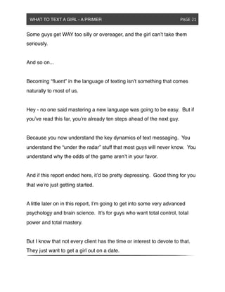 Some guys get WAY too silly or overeager, and the girl can’t take them
seriously.
And so on...
Becoming “ﬂuent” in the language of texting isn’t something that comes
naturally to most of us.
Hey - no one said mastering a new language was going to be easy. But if
you’ve read this far, you’re already ten steps ahead of the next guy.
Because you now understand the key dynamics of text messaging. You
understand the “under the radar” stuff that most guys will never know. You
understand why the odds of the game aren’t in your favor.
And if this report ended here, it’d be pretty depressing. Good thing for you
that we’re just getting started.
A little later on in this report, I’m going to get into some very advanced
psychology and brain science. It’s for guys who want total control, total
power and total mastery.
But I know that not every client has the time or interest to devote to that.
They just want to get a girl out on a date.
WHAT TO TEXT A GIRL - A PRIMER ! ! ! ! ! ! PAGE 21
 