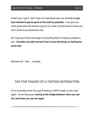 If that’s you, I get it. But I hope I’ve impressed upon you that it’s in your
best interest to get as good at this stuff as possible. I can give you
some good texts that will get a girl out on a date, but that doesn’t mean you
won’t screw it up somewhere else.
So I hope you’ll take advantage of everything that I’m making available to
you. Consider yourself warned if you’re just skimming, or looking for
quick tips.
Still with me? Nice.... onwards.
THE FIVE PHASES OF A TEXTING INTERACTION
At it’s most basic level, the goal of texting is VERY simple: to see a girl
again. As we discussed, texting is the bridge between when you see
her, and when you see her again.
WHAT TO TEXT A GIRL - A PRIMER ! ! ! ! ! ! PAGE 22
 