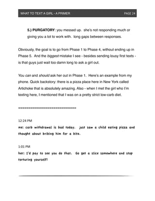 ! 5.) PURGATORY: you messed up. she’s not responding much or
! giving you a lot to work with. long gaps between responses.
Obviously, the goal is to go from Phase 1 to Phase 4, without ending up in
Phase 5. And the biggest mistake I see - besides sending lousy ﬁrst texts -
is that guys just wait too damn long to ask a girl out.
You can and should ask her out in Phase 1. Here’s an example from my
phone. Quick backstory: there is a pizza place here in New York called
Artichoke that is absolutely amazing. Also - when I met the girl who I’m
texting here, I mentioned that I was on a pretty strict low-carb diet.
============================
12:24&PM
me: carb withdrawal is bad today. just saw a child eating pizza and
thought about bribing him for a bite.
1:01&PM
her: I’d pay to see you do that. Go get a slice somewhere and stop
torturing yourself!
WHAT TO TEXT A GIRL - A PRIMER ! ! ! ! ! ! PAGE 24
 