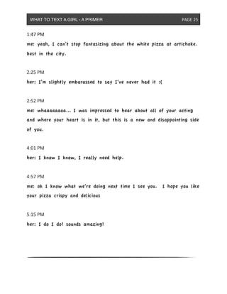 1:47&PM
me: yeah, I can’t stop fantasizing about the white pizza at artichoke.
best in the city.
2:25&PM
her: I’m slightly embarassed to say I’ve never had it :(
2:52&PM
me: whaaaaaaaa... I was impressed to hear about all of your acting
and where your heart is in it, but this is a new and disappointing side
of you.
4:01&PM
her: I know I know, I really need help.
4:57&PM
me: ok I know what we’re doing next time I see you. I hope you like
your pizza crispy and delicious
5:15&PM
her: I do I do! sounds amazing!
WHAT TO TEXT A GIRL - A PRIMER ! ! ! ! ! ! PAGE 25
 