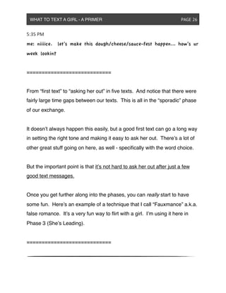 5:35&PM
me: niiiice. let’s make this dough/cheese/sauce-fest happen... how’s ur
week lookin?
============================
From “ﬁrst text” to “asking her out” in ﬁve texts. And notice that there were
fairly large time gaps between our texts. This is all in the “sporadic” phase
of our exchange.
It doesn’t always happen this easily, but a good ﬁrst text can go a long way
in setting the right tone and making it easy to ask her out. There’s a lot of
other great stuff going on here, as well - speciﬁcally with the word choice.
But the important point is that it’s not hard to ask her out after just a few
good text messages.
Once you get further along into the phases, you can really start to have
some fun. Here’s an example of a technique that I call “Fauxmance” a.k.a.
false romance. It’s a very fun way to ﬂirt with a girl. I’m using it here in
Phase 3 (She’s Leading).
============================
WHAT TO TEXT A GIRL - A PRIMER ! ! ! ! ! ! PAGE 26
 