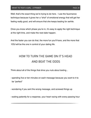 Well, that’s the exact thing we’re trying to do here. I use the fauxmance
technique because it gives her a “shot” of emotional energy that will get her
feeling really good, and will ensure that she keeps leading for awhile.
Once you know which phase you’re in, it’s easy to apply the right technique
at the right time, and make the next date happen.
And the faster you can do that, the more fun you’ll have, and the more that
YOU will be the one in control of your dating life.
HOW TO TURN THE GAME ON IT’S HEAD
AND BEAT THE ODDS
Think about all of the things that drive you nuts about texting...
- spending ﬁve or ten minutes on each message because you want to it to
be “perfect”
- wondering if you sent the wrong message, and screwed things up
- waiting patiently for a response, your heart racing with every passing hour
WHAT TO TEXT A GIRL - A PRIMER ! ! ! ! ! ! PAGE 28
 