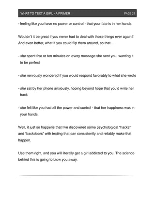 - feeling like you have no power or control - that your fate is in her hands
Wouldn’t it be great if you never had to deal with those things ever again?
And even better, what if you could ﬂip them around, so that...
- she spent ﬁve or ten minutes on every message she sent you, wanting it
to be perfect
- she nervously wondered if you would respond favorably to what she wrote
- she sat by her phone anxiously, hoping beyond hope that you’d write her
back
- she felt like you had all the power and control - that her happiness was in
your hands
Well, it just so happens that I’ve discovered some psychological “hacks”
and “backdoors” with texting that can consistently and reliably make that
happen.
Use them right, and you will literally get a girl addicted to you. The science
behind this is going to blow you away.
WHAT TO TEXT A GIRL - A PRIMER ! ! ! ! ! ! PAGE 29
 