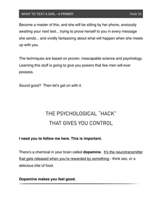 Become a master of this, and she will be sitting by her phone, anxiously
awaiting your next text... trying to prove herself to you in every message
she sends... and vividly fantasizing about what will happen when she meets
up with you.
The techniques are based on proven, inescapable science and psychology.
Learning this stuff is going to give you powers that few men will ever
possess.
Sound good? Then let’s get on with it.
THE PSYCHOLOGICAL “HACK”
THAT GIVES YOU CONTROL
I need you to follow me here. This is important.
There’s a chemical in your brain called dopamine. It’s the neurotransmitter
that gets released when you’re rewarded by something - think sex, or a
delicious bite of food.
Dopamine makes you feel good.
WHAT TO TEXT A GIRL - A PRIMER ! ! ! ! ! ! PAGE 30
 