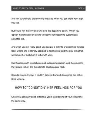 And not surprisingly, dopamine is released when you get a text from a girl
you like.
But you’re not the only one who gets the dopamine squirt. When you
“speak the language of texting” properly, her dopamine system gets
activated too.
And when you get really good, you can put a girl into a "dopamine induced
loop" where she is literally addicted to texting you (and the only thing that
will satiate her addiction is to be with you).
It all happens with word choice and subcommunication, and the emotions
they create in her. It’s the ultimate psychological hack.
Sounds insane, I know. I couldn’t believe it when I discovered this either.
Stick with me.
HOW TO “CONDITION” HER FEELINGS FOR YOU
Once you get really good at texting, you’ll stop looking at your cell phone
the same way.
WHAT TO TEXT A GIRL - A PRIMER ! ! ! ! ! ! PAGE 31
 