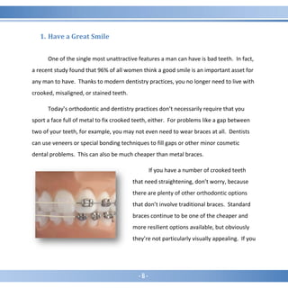 - 6 -
1. Have a Great Smile
One of the single most unattractive features a man can have is bad teeth. In fact,
a recent study found that 96% of all women think a good smile is an important asset for
any man to have. Thanks to modern dentistry practices, you no longer need to live with
crooked, misaligned, or stained teeth.
Today’s orthodontic and dentistry practices don’t necessarily require that you
sport a face full of metal to fix crooked teeth, either. For problems like a gap between
two of your teeth, for example, you may not even need to wear braces at all. Dentists
can use veneers or special bonding techniques to fill gaps or other minor cosmetic
dental problems. This can also be much cheaper than metal braces.
If you have a number of crooked teeth
that need straightening, don’t worry, because
there are plenty of other orthodontic options
that don’t involve traditional braces. Standard
braces continue to be one of the cheaper and
more resilient options available, but obviously
they’re not particularly visually appealing. If you
 