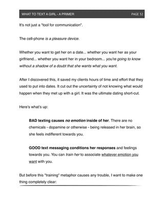 It's not just a "tool for communication".
The cell-phone is a pleasure device.
Whether you want to get her on a date... whether you want her as your
girlfriend... whether you want her in your bedroom... you're going to know
without a shadow of a doubt that she wants what you want.
After I discovered this, it saved my clients hours of time and effort that they
used to put into dates. It cut out the uncertainty of not knowing what would
happen when they met up with a girl. It was the ultimate dating short-cut.
Here’s what’s up:
! BAD texting causes no emotion inside of her. There are no
! chemicals - dopamine or otherwise - being released in her brain, so
! she feels indifferent towards you.
! GOOD text messaging conditions her responses and feelings
! towards you. You can train her to associate whatever emotion you
! want with you.
But before this "training" metaphor causes any trouble, I want to make one
thing completely clear:
WHAT TO TEXT A GIRL - A PRIMER ! ! ! ! ! ! PAGE 32
 