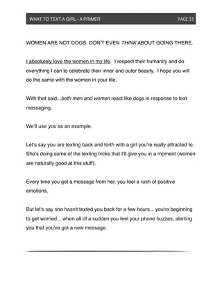 WOMEN ARE NOT DOGS. DON’T EVEN THINK ABOUT GOING THERE.
I absolutely love the women in my life. I respect their humanity and do
everything I can to celebrate their inner and outer beauty. I hope you will
do the same with the women in your life.
With that said...both men and women react like dogs in response to text
messaging.
We’ll use you as an example.
Let's say you are texting back and forth with a girl you're really attracted to.
She's doing some of the texting tricks that I’ll give you in a moment (women
are naturally good at this stuff).
Every time you get a message from her, you feel a rush of positive
emotions.
But let's say she hasn't texted you back for a few hours... you're beginning
to get worried... when all of a sudden you feel your phone buzzes, alerting
you that you've got a new message.
WHAT TO TEXT A GIRL - A PRIMER ! ! ! ! ! ! PAGE 33
 