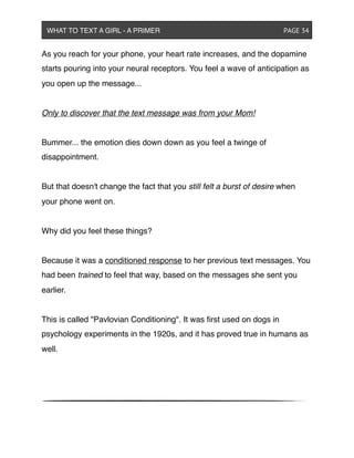 As you reach for your phone, your heart rate increases, and the dopamine
starts pouring into your neural receptors. You feel a wave of anticipation as
you open up the message...
Only to discover that the text message was from your Mom!
Bummer... the emotion dies down down as you feel a twinge of
disappointment.
But that doesn't change the fact that you still felt a burst of desire when
your phone went on.
Why did you feel these things?
Because it was a conditioned response to her previous text messages. You
had been trained to feel that way, based on the messages she sent you
earlier.
This is called "Pavlovian Conditioning". It was ﬁrst used on dogs in
psychology experiments in the 1920s, and it has proved true in humans as
well.
WHAT TO TEXT A GIRL - A PRIMER ! ! ! ! ! ! PAGE 34
 
