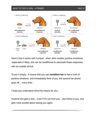 Here’s how it works with humans: when John creates positive emotional
responses in Mary, she can be conditioned to associate those responses
with an outside stimuli.
To put it simply - it means that you can condition her to feel a rush of
positive emotions, and immediately think of you, the second her phone
goes off... every time.
I hope you understand what this means for you...
Anytime she gets a text... even if it’s not from you... she thinks of you, and
gets more excited about seeing you again.
WHAT TO TEXT A GIRL - A PRIMER ! ! ! ! ! ! PAGE 35
 