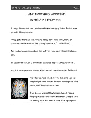 ...AND NOW SHE’S ADDICTED
TO HEARING FROM YOU
A study of teens who frequently used text-messaging in the Seattle area
came to this conclusion:
"They get withdrawal-like systems if they don't have their phone or
someone doesn't return a text quickly" (source = Q13 Fox News).
Are you beginning to see how this stuff can bring on a climatic feeling in
her?
It's because this rush of chemicals activates a girl's "pleasure center".
Yep, the same pleasure center where she experiences sexual fulﬁllment.
If you have a hard time believing that girls can get
completely turned on with a simple message on their
phone, then how about this one:
Brain Doctor Michael Seyffert concluded, "Neuro-
imaging studies have shown that those [people] who
are texting have that area of their brain light up the
WHAT TO TEXT A GIRL - A PRIMER ! ! ! ! ! ! PAGE 37
 