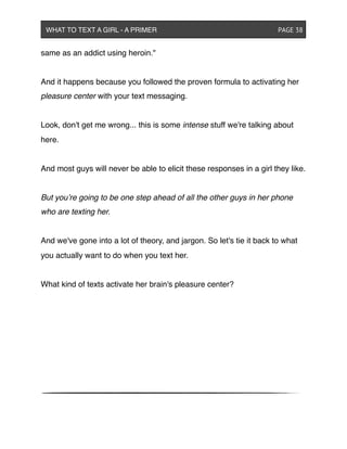same as an addict using heroin."
And it happens because you followed the proven formula to activating her
pleasure center with your text messaging.
Look, don't get me wrong... this is some intense stuff we're talking about
here.
And most guys will never be able to elicit these responses in a girl they like.
But you’re going to be one step ahead of all the other guys in her phone
who are texting her.
And we've gone into a lot of theory, and jargon. So let's tie it back to what
you actually want to do when you text her.
What kind of texts activate her brain's pleasure center?
WHAT TO TEXT A GIRL - A PRIMER ! ! ! ! ! ! PAGE 38
 
