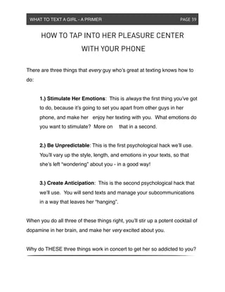HOW TO TAP INTO HER PLEASURE CENTER
WITH YOUR PHONE
There are three things that every guy who’s great at texting knows how to
do:
! 1.) Stimulate Her Emotions: This is always the ﬁrst thing you’ve got
! to do, because it’s going to set you apart from other guys in her
! phone, and make her ! enjoy her texting with you. What emotions do
! you want to stimulate? More on ! that in a second.
! 2.) Be Unpredictable: This is the ﬁrst psychological hack we’ll use.
! You’ll vary up the style, length, and emotions in your texts, so that
! she’s left “wondering” about you - in a good way!
! 3.) Create Anticipation: This is the second psychological hack that
! we’ll use. You will send texts and manage your subcommunications
! in a way that leaves her “hanging”.
When you do all three of these things right, you’ll stir up a potent cocktail of
dopamine in her brain, and make her very excited about you.
Why do THESE three things work in concert to get her so addicted to you?
WHAT TO TEXT A GIRL - A PRIMER ! ! ! ! ! ! PAGE 39
 