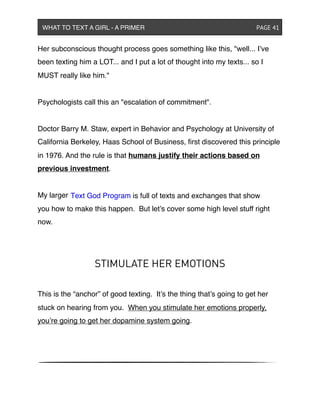 Her subconscious thought process goes something like this, "well... I’ve
been texting him a LOT... and I put a lot of thought into my texts... so I
MUST really like him."
Psychologists call this an "escalation of commitment".
Doctor Barry M. Staw, expert in Behavior and Psychology at University of
California Berkeley, Haas School of Business, ﬁrst discovered this principle
in 1976. And the rule is that humans justify their actions based on
previous investment.
My larger
you how to make this happen. But let’s cover some high level stuff right
now.
STIMULATE HER EMOTIONS
This is the “anchor” of good texting. It’s the thing that’s going to get her
stuck on hearing from you. When you stimulate her emotions properly,
you’re going to get her dopamine system going.
WHAT TO TEXT A GIRL - A PRIMER ! ! ! ! ! ! PAGE 41
Text God Program is full of texts and exchanges that show
 