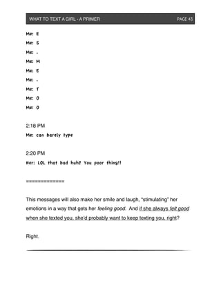 Me: E
Me: S
Me: .
Me: M
Me: E
Me: .
Me: T
Me: O
Me: O
2:18 PM
Me: can barely type
2:20 PM
Her: LOL that bad huh? You poor thing!!
=============
This messages will also make her smile and laugh, “stimulating” her
emotions in a way that gets her feeling good. And if she always felt good
when she texted you, she’d probably want to keep texting you, right?
Right.
WHAT TO TEXT A GIRL - A PRIMER ! ! ! ! ! ! PAGE 43
 