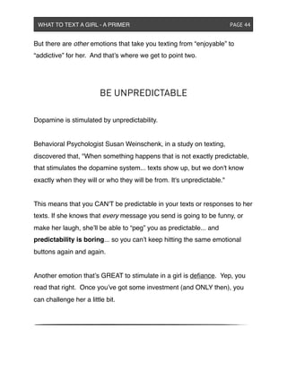 But there are other emotions that take you texting from “enjoyable” to
“addictive” for her. And that’s where we get to point two.
BE UNPREDICTABLE
Dopamine is stimulated by unpredictability.
Behavioral Psychologist Susan Weinschenk, in a study on texting,
discovered that, "When something happens that is not exactly predictable,
that stimulates the dopamine system... texts show up, but we don't know
exactly when they will or who they will be from. It's unpredictable."
This means that you CAN'T be predictable in your texts or responses to her
texts. If she knows that every message you send is going to be funny, or
make her laugh, she’ll be able to “peg” you as predictable... and
predictability is boring... so you can’t keep hitting the same emotional
buttons again and again.
Another emotion that’s GREAT to stimulate in a girl is deﬁance. Yep, you
read that right. Once you’ve got some investment (and ONLY then), you
can challenge her a little bit.
WHAT TO TEXT A GIRL - A PRIMER ! ! ! ! ! ! PAGE 44
 
