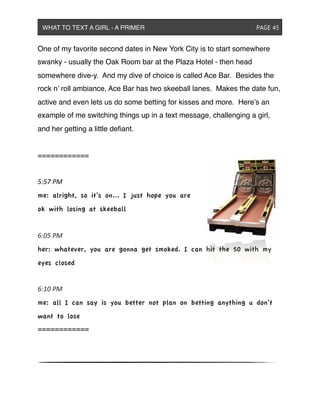 One of my favorite second dates in New York City is to start somewhere
swanky - usually the Oak Room bar at the Plaza Hotel - then head
somewhere dive-y. And my dive of choice is called Ace Bar. Besides the
rock n’ roll ambiance, Ace Bar has two skeeball lanes. Makes the date fun,
active and even lets us do some betting for kisses and more. Here’s an
example of me switching things up in a text message, challenging a girl,
and her getting a little deﬁant.
============
5:57&PM
me: alright, so it’s on... I just hope you are
ok with losing at skeeball
6:05&PM
her: whatever, you are gonna get smoked. I can hit the 50 with my
eyes closed
6:10&PM
me: all I can say is you better not plan on betting anything u don’t
want to lose
============
WHAT TO TEXT A GIRL - A PRIMER ! ! ! ! ! ! PAGE 45
 