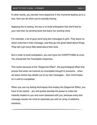 In other words, you secrete more dopamine in the moments leading up to a
kiss, than you do when you’re actually kissing.
Applying this to texting, the key is to build anticipation that she’ll feel for
your next text, by sending texts that leave her wanting more.
For example, a lot of guys send long text messages to girls. They leave no
stone unturned in their message, and they go into great detail about things.
They tell a girl every little detail about their lives.
But in order to build anticipation, you can't give her EVERYTHING at once.
You should text her incomplete responses.
This works because of the "Zeigarnick Effect", the psychological effect that
proves that when we transmit an incomplete thought to someone... when
we leave certain key details out of our text messages... their mind ﬁxates
on it until it's completed.
When you use my texting techniques that employ the Zeigarnick Effect, you
have to be careful... you will quickly develop the power to make her
instantly ﬁxated on you and even obsessed with you, because every text
message causes her mind to associate you with an array of addictive
emotions.
WHAT TO TEXT A GIRL - A PRIMER ! ! ! ! ! ! PAGE 47
 