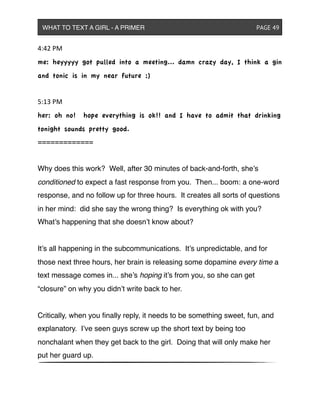 4:42&PM
me: heyyyyy got pulled into a meeting... damn crazy day, I think a gin
and tonic is in my near future ;)
5:13&PM
her: oh no! hope everything is ok!! and I have to admit that drinking
tonight sounds pretty good.
=============
Why does this work? Well, after 30 minutes of back-and-forth, she’s
conditioned to expect a fast response from you. Then... boom: a one-word
response, and no follow up for three hours. It creates all sorts of questions
in her mind: did she say the wrong thing? Is everything ok with you?
What’s happening that she doesn’t know about?
It’s all happening in the subcommunications. It’s unpredictable, and for
those next three hours, her brain is releasing some dopamine every time a
text message comes in... she’s hoping it’s from you, so she can get
“closure” on why you didn’t write back to her.
Critically, when you ﬁnally reply, it needs to be something sweet, fun, and
explanatory. I’ve seen guys screw up the short text by being too
nonchalant when they get back to the girl. Doing that will only make her
put her guard up.
WHAT TO TEXT A GIRL - A PRIMER ! ! ! ! ! ! PAGE 49
 