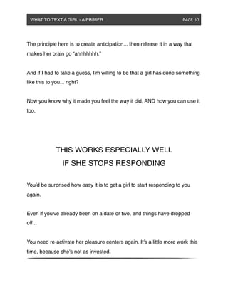 The principle here is to create anticipation... then release it in a way that
makes her brain go “ahhhhhhh.”
And if I had to take a guess, I’m willing to be that a girl has done something
like this to you... right?
Now you know why it made you feel the way it did, AND how you can use it
too.
THIS WORKS ESPECIALLY WELL
IF SHE STOPS RESPONDING
You’d be surprised how easy it is to get a girl to start responding to you
again.
Even if you've already been on a date or two, and things have dropped
off...
You need re-activate her pleasure centers again. It's a little more work this
time, because she's not as invested.
WHAT TO TEXT A GIRL - A PRIMER ! ! ! ! ! ! PAGE 50
 