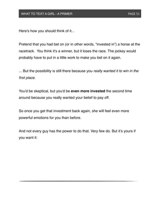 Here's how you should think of it...
Pretend that you had bet on (or in other words, “invested in”) a horse at the
racetrack. You think it’s a winner, but it loses the race. The jockey would
probably have to put in a little work to make you bet on it again.
... But the possibility is still there because you really wanted it to win in the
ﬁrst place.
You'd be skeptical, but you'd be even more invested the second time
around because you really wanted your belief to pay off.
So once you get that investment back again, she will feel even more
powerful emotions for you than before.
And not every guy has the power to do that. Very few do. But it’s yours if
you want it:
WHAT TO TEXT A GIRL - A PRIMER ! ! ! ! ! ! PAGE 51
 