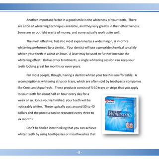 - 8 -
Another important factor in a good smile is the whiteness of your teeth. There
are a ton of whitening techniques available, and they vary greatly in their effectiveness.
Some are an outright waste of money, and some actually work quite well.
The most effective, but also most expensive by a wide margin, is in-office
whitening performed by a dentist. Your dentist will use a peroxide chemical to safely
whiten your teeth in about an hour. A laser may be used to further increase the
whitening effect. Unlike other treatments, a single whitening session can keep your
teeth looking great for months or even years.
For most people, though, having a dentist whiten your teeth is unaffordable. A
second option is whitening strips or trays, which are often sold by toothpaste companies
like Crest and Aquafresh. These products consist of 5-10 trays or strips that you apply
to your teeth for about half an hour every day for a
week or so. Once you’ve finished, your teeth will be
noticeably whiter. These typically cost around 30 to 40
dollars and the process can be repeated every three to
six months.
Don’t be fooled into thinking that you can achieve
whiter teeth by using toothpastes or mouthwashes that
 