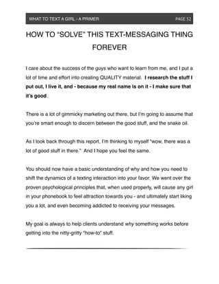 HOW TO “SOLVE” THIS TEXT-MESSAGING THING
FOREVER
I care about the success of the guys who want to learn from me, and I put a
lot of time and effort into creating QUALITY material. I research the stuff I
put out, I live it, and - because my real name is on it - I make sure that
it’s good.
There is a lot of gimmicky marketing out there, but I’m going to assume that
you’re smart enough to discern between the good stuff, and the snake oil.
As I look back through this report, I’m thinking to myself “wow, there was a
lot of good stuff in there.” And I hope you feel the same.
You should now have a basic understanding of why and how you need to
shift the dynamics of a texting interaction into your favor. We went over the
proven psychological principles that, when used properly, will cause any girl
in your phonebook to feel attraction towards you - and ultimately start liking
you a lot, and even becoming addicted to receiving your messages.
My goal is always to help clients understand why something works before
getting into the nitty-gritty "how-to" stuff.
WHAT TO TEXT A GIRL - A PRIMER ! ! ! ! ! ! PAGE 52
 