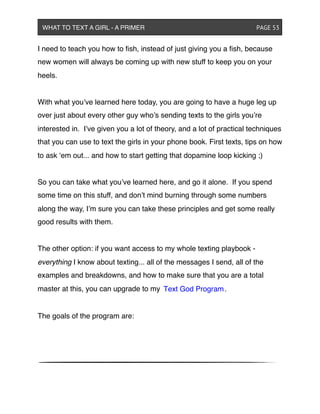 I need to teach you how to ﬁsh, instead of just giving you a ﬁsh, because
new women will always be coming up with new stuff to keep you on your
heels.
With what you’ve learned here today, you are going to have a huge leg up
over just about every other guy who’s sending texts to the girls you’re
interested in. I’ve given you a lot of theory, and a lot of practical techniques
that you can use to text the girls in your phone book. First texts, tips on how
to ask ‘em out... and how to start getting that dopamine loop kicking ;)
So you can take what you’ve learned here, and go it alone. If you spend
some time on this stuff, and don’t mind burning through some numbers
along the way, I’m sure you can take these principles and get some really
good results with them.
The other option: if you want access to my whole texting playbook -
everything I know about texting... all of the messages I send, all of the
examples and breakdowns, and how to make sure that you are a total
master at this, you can upgrade to my
The goals of the program are:
WHAT TO TEXT A GIRL - A PRIMER ! ! ! ! ! ! PAGE 53
Text God Program.
 