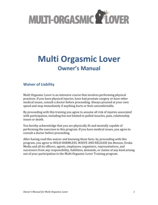  
Owner’s	
  Manual	
  for	
  Multi	
  Orgasmic	
  Lover	
   1	
  
	
  
Multi	
  Orgasmic	
  Lover	
  
Owner’s	
  Manual	
  
Waiver	
  of	
  Liability	
  
	
  
Multi	
  Orgasmic	
  Lover	
  is	
  an	
  intensive	
  course	
  that	
  involves	
  performing	
  physical	
  
practices.	
  If	
  you	
  have	
  physical	
  injuries,	
  have	
  had	
  prostate	
  surgery	
  or	
  have	
  other	
  
medical	
  issues,	
  consult	
  a	
  doctor	
  before	
  proceeding.	
  Always	
  proceed	
  at	
  your	
  own	
  
speed	
  and	
  stop	
  immediately	
  if	
  anything	
  hurts	
  or	
  feels	
  uncomfortable.	
  
By	
  proceeding	
  with	
  this	
  training	
  you	
  agree	
  to	
  assume	
  all	
  risk	
  of	
  injuries	
  associated	
  
with	
  participation,	
  including	
  but	
  not	
  limited	
  to	
  pulled	
  muscles,	
  pain,	
  relationship	
  
issues	
  or	
  death.	
  
You	
  hereby	
  acknowledge	
  that	
  you	
  are	
  physically	
  fit	
  and	
  mentally	
  capable	
  of	
  
performing	
  the	
  exercises	
  in	
  this	
  program.	
  If	
  you	
  have	
  medical	
  issues,	
  you	
  agree	
  to	
  
consult	
  a	
  doctor	
  before	
  proceeding.	
  
After	
  having	
  read	
  this	
  waiver	
  and	
  knowing	
  these	
  facts,	
  by	
  proceeding	
  with	
  this	
  
program,	
  you	
  agree	
  to	
  HOLD	
  HARMLESS,	
  WAIVE	
  AND	
  RELEASE	
  Jim	
  Benson,	
  Evoka	
  
Media	
  and	
  all	
  its	
  officers,	
  agents,	
  employees,	
  organizers,	
  representatives,	
  and	
  
successors	
  from	
  any	
  responsibility,	
  liabilities,	
  demands,	
  or	
  claims	
  of	
  any	
  kind	
  arising	
  
out	
  of	
  your	
  participation	
  in	
  the	
  Multi	
  Orgasmic	
  Lover	
  Training	
  program.	
  	
  
 