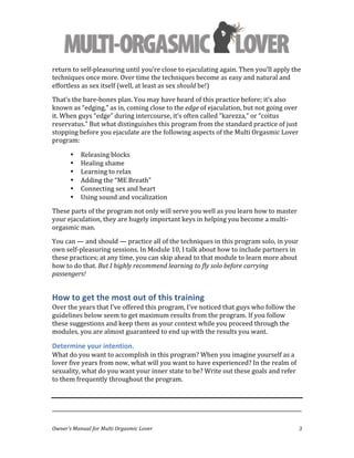  
Owner’s	
  Manual	
  for	
  Multi	
  Orgasmic	
  Lover	
   3	
  
return	
  to	
  self-­‐pleasuring	
  until	
  you’re	
  close	
  to	
  ejaculating	
  again.	
  Then	
  you’ll	
  apply	
  the	
  
techniques	
  once	
  more.	
  Over	
  time	
  the	
  techniques	
  become	
  as	
  easy	
  and	
  natural	
  and	
  
effortless	
  as	
  sex	
  itself	
  (well,	
  at	
  least	
  as	
  sex	
  should	
  be!)	
  
That’s	
  the	
  bare-­‐bones	
  plan.	
  You	
  may	
  have	
  heard	
  of	
  this	
  practice	
  before;	
  it’s	
  also	
  
known	
  as	
  “edging,”	
  as	
  in,	
  coming	
  close	
  to	
  the	
  edge	
  of	
  ejaculation,	
  but	
  not	
  going	
  over	
  
it.	
  When	
  guys	
  “edge”	
  during	
  intercourse,	
  it’s	
  often	
  called	
  “karezza,”	
  or	
  “coitus	
  
reservatus.”	
  But	
  what	
  distinguishes	
  this	
  program	
  from	
  the	
  standard	
  practice	
  of	
  just	
  
stopping	
  before	
  you	
  ejaculate	
  are	
  the	
  following	
  aspects	
  of	
  the	
  Multi	
  Orgasmic	
  Lover	
  
program:	
  
• Releasing	
  blocks	
  
• Healing	
  shame	
  
• Learning	
  to	
  relax	
  
• Adding	
  the	
  “ME	
  Breath”	
  
• Connecting	
  sex	
  and	
  heart	
  
• Using	
  sound	
  and	
  vocalization	
  
These	
  parts	
  of	
  the	
  program	
  not	
  only	
  will	
  serve	
  you	
  well	
  as	
  you	
  learn	
  how	
  to	
  master	
  
your	
  ejaculation,	
  they	
  are	
  hugely	
  important	
  keys	
  in	
  helping	
  you	
  become	
  a	
  multi-­‐
orgasmic	
  man.	
  	
  
You	
  can	
  —	
  and	
  should	
  —	
  practice	
  all	
  of	
  the	
  techniques	
  in	
  this	
  program	
  solo,	
  in	
  your	
  
own	
  self-­‐pleasuring	
  sessions.	
  In	
  Module	
  10,	
  I	
  talk	
  about	
  how	
  to	
  include	
  partners	
  in	
  
these	
  practices;	
  at	
  any	
  time,	
  you	
  can	
  skip	
  ahead	
  to	
  that	
  module	
  to	
  learn	
  more	
  about	
  
how	
  to	
  do	
  that.	
  But	
  I	
  highly	
  recommend	
  learning	
  to	
  fly	
  solo	
  before	
  carrying	
  
passengers!	
  
How	
  to	
  get	
  the	
  most	
  out	
  of	
  this	
  training	
  
Over	
  the	
  years	
  that	
  I’ve	
  offered	
  this	
  program,	
  I’ve	
  noticed	
  that	
  guys	
  who	
  follow	
  the	
  
guidelines	
  below	
  seem	
  to	
  get	
  maximum	
  results	
  from	
  the	
  program.	
  If	
  you	
  follow	
  
these	
  suggestions	
  and	
  keep	
  them	
  as	
  your	
  context	
  while	
  you	
  proceed	
  through	
  the	
  
modules,	
  you	
  are	
  almost	
  guaranteed	
  to	
  end	
  up	
  with	
  the	
  results	
  you	
  want.	
  
Determine	
  your	
  intention.	
  	
  
What	
  do	
  you	
  want	
  to	
  accomplish	
  in	
  this	
  program?	
  When	
  you	
  imagine	
  yourself	
  as	
  a	
  
lover	
  five	
  years	
  from	
  now,	
  what	
  will	
  you	
  want	
  to	
  have	
  experienced?	
  In	
  the	
  realm	
  of	
  
sexuality,	
  what	
  do	
  you	
  want	
  your	
  inner	
  state	
  to	
  be?	
  Write	
  out	
  these	
  goals	
  and	
  refer	
  
to	
  them	
  frequently	
  throughout	
  the	
  program.	
  
	
   	
  
_________________________________________________________________________________________________	
  
 