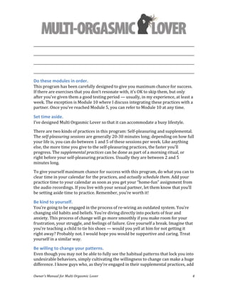  
Owner’s	
  Manual	
  for	
  Multi	
  Orgasmic	
  Lover	
   4	
  
_________________________________________________________________________________________________	
  
_________________________________________________________________________________________________	
  
_________________________________________________________________________________________________	
  
_________________________________________________________________________________________________	
  
Do	
  these	
  modules	
  in	
  order.	
  	
  
This	
  program	
  has	
  been	
  carefully	
  designed	
  to	
  give	
  you	
  maximum	
  chance	
  for	
  success.	
  
If	
  there	
  are	
  exercises	
  that	
  you	
  don’t	
  resonate	
  with,	
  it’s	
  OK	
  to	
  skip	
  them,	
  but	
  only	
  
after	
  you’ve	
  given	
  them	
  a	
  good	
  testing	
  period	
  —	
  usually,	
  in	
  my	
  experience,	
  at	
  least	
  a	
  
week.	
  The	
  exception	
  is	
  Module	
  10	
  where	
  I	
  discuss	
  integrating	
  these	
  practices	
  with	
  a	
  
partner.	
  Once	
  you’ve	
  reached	
  Module	
  5,	
  you	
  can	
  refer	
  to	
  Module	
  10	
  at	
  any	
  time.	
  
Set	
  time	
  aside.	
  	
  
I’ve	
  designed	
  Multi	
  Orgasmic	
  Lover	
  so	
  that	
  it	
  can	
  accommodate	
  a	
  busy	
  lifestyle.	
  	
  	
  
There	
  are	
  two	
  kinds	
  of	
  practices	
  in	
  this	
  program:	
  Self-­‐pleasuring	
  and	
  supplemental.	
  
The	
  self-­‐pleasuring	
  sessions	
  are	
  generally	
  20-­‐30	
  minutes	
  long;	
  depending	
  on	
  how	
  full	
  
your	
  life	
  is,	
  you	
  can	
  do	
  between	
  1	
  and	
  5	
  of	
  these	
  sessions	
  per	
  week.	
  Like	
  anything	
  
else,	
  the	
  more	
  time	
  you	
  give	
  to	
  the	
  self-­‐pleasuring	
  practices,	
  the	
  faster	
  you’ll	
  
progress.	
  The	
  supplemental	
  practices	
  can	
  be	
  done	
  as	
  part	
  of	
  a	
  morning	
  ritual,	
  or	
  
right	
  before	
  your	
  self-­‐pleasuring	
  practices.	
  Usually	
  they	
  are	
  between	
  2	
  and	
  5	
  
minutes	
  long.	
  	
  
To	
  give	
  yourself	
  maximum	
  chance	
  for	
  success	
  with	
  this	
  program,	
  do	
  what	
  you	
  can	
  to	
  
clear	
  time	
  in	
  your	
  calendar	
  for	
  the	
  practices,	
  and	
  actually	
  schedule	
  them.	
  Add	
  your	
  
practice	
  time	
  to	
  your	
  calendar	
  as	
  soon	
  as	
  you	
  get	
  your	
  “home-­‐fun”	
  assignment	
  from	
  
the	
  audio	
  recordings.	
  If	
  you	
  live	
  with	
  your	
  sexual	
  partner,	
  let	
  them	
  know	
  that	
  you’ll	
  
be	
  setting	
  aside	
  time	
  to	
  practice.	
  Remember,	
  you’re	
  worth	
  it!	
  
Be	
  kind	
  to	
  yourself.	
  	
  
You’re	
  going	
  to	
  be	
  engaged	
  in	
  the	
  process	
  of	
  re-­‐wiring	
  an	
  outdated	
  system.	
  You’re	
  
changing	
  old	
  habits	
  and	
  beliefs.	
  You’re	
  diving	
  directly	
  into	
  pockets	
  of	
  fear	
  and	
  
anxiety.	
  This	
  process	
  of	
  change	
  will	
  go	
  more	
  smoothly	
  if	
  you	
  make	
  room	
  for	
  your	
  
frustration,	
  your	
  struggle,	
  and	
  feelings	
  of	
  failure.	
  Give	
  yourself	
  a	
  break.	
  Imagine	
  that	
  
you’re	
  teaching	
  a	
  child	
  to	
  tie	
  his	
  shoes	
  —	
  would	
  you	
  yell	
  at	
  him	
  for	
  not	
  getting	
  it	
  
right	
  away?	
  Probably	
  not.	
  I	
  would	
  hope	
  you	
  would	
  be	
  supportive	
  and	
  caring.	
  Treat	
  
yourself	
  in	
  a	
  similar	
  way.	
  
Be	
  willing	
  to	
  change	
  your	
  patterns.	
  	
  
Even	
  though	
  you	
  may	
  not	
  be	
  able	
  to	
  fully	
  see	
  the	
  habitual	
  patterns	
  that	
  lock	
  you	
  into	
  
undesirable	
  behaviors,	
  simply	
  cultivating	
  the	
  willingness	
  to	
  change	
  can	
  make	
  a	
  huge	
  
difference.	
  I	
  know	
  guys	
  who,	
  as	
  they’re	
  engaged	
  in	
  their	
  supplemental	
  practices,	
  add	
  
 