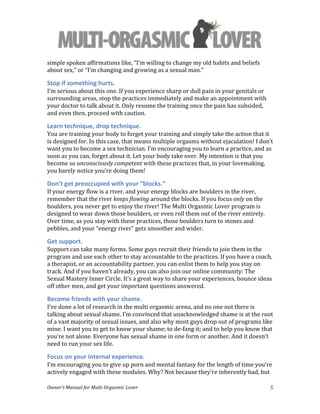  
Owner’s	
  Manual	
  for	
  Multi	
  Orgasmic	
  Lover	
   5	
  
simple	
  spoken	
  affirmations	
  like,	
  “I’m	
  willing	
  to	
  change	
  my	
  old	
  habits	
  and	
  beliefs	
  
about	
  sex,”	
  or	
  “I’m	
  changing	
  and	
  growing	
  as	
  a	
  sexual	
  man.”	
  
Stop	
  if	
  something	
  hurts.	
  	
  
I’m	
  serious	
  about	
  this	
  one.	
  If	
  you	
  experience	
  sharp	
  or	
  dull	
  pain	
  in	
  your	
  genitals	
  or	
  
surrounding	
  areas,	
  stop	
  the	
  practices	
  immediately	
  and	
  make	
  an	
  appointment	
  with	
  
your	
  doctor	
  to	
  talk	
  about	
  it.	
  Only	
  resume	
  the	
  training	
  once	
  the	
  pain	
  has	
  subsided,	
  
and	
  even	
  then,	
  proceed	
  with	
  caution.	
  	
  
Learn	
  technique,	
  drop	
  technique.	
  	
  
You	
  are	
  training	
  your	
  body	
  to	
  forget	
  your	
  training	
  and	
  simply	
  take	
  the	
  action	
  that	
  it	
  
is	
  designed	
  for.	
  In	
  this	
  case,	
  that	
  means	
  multiple	
  orgasms	
  without	
  ejaculation!	
  I	
  don’t	
  
want	
  you	
  to	
  become	
  a	
  sex	
  technician.	
  I’m	
  encouraging	
  you	
  to	
  learn	
  a	
  practice,	
  and	
  as	
  
soon	
  as	
  you	
  can,	
  forget	
  about	
  it.	
  Let	
  your	
  body	
  take	
  over.	
  My	
  intention	
  is	
  that	
  you	
  
become	
  so	
  unconsciously	
  competent	
  with	
  these	
  practices	
  that,	
  in	
  your	
  lovemaking,	
  
you	
  barely	
  notice	
  you’re	
  doing	
  them!	
  
Don’t	
  get	
  preoccupied	
  with	
  your	
  “blocks.”	
  	
  
If	
  your	
  energy	
  flow	
  is	
  a	
  river,	
  and	
  your	
  energy	
  blocks	
  are	
  boulders	
  in	
  the	
  river,	
  
remember	
  that	
  the	
  river	
  keeps	
  flowing	
  around	
  the	
  blocks.	
  If	
  you	
  focus	
  only	
  on	
  the	
  
boulders,	
  you	
  never	
  get	
  to	
  enjoy	
  the	
  river!	
  The	
  Multi	
  Orgasmic	
  Lover	
  program	
  is	
  
designed	
  to	
  wear	
  down	
  those	
  boulders,	
  or	
  even	
  roll	
  them	
  out	
  of	
  the	
  river	
  entirely.	
  
Over	
  time,	
  as	
  you	
  stay	
  with	
  these	
  practices,	
  those	
  boulders	
  turn	
  to	
  stones	
  and	
  
pebbles,	
  and	
  your	
  “energy	
  river”	
  gets	
  smoother	
  and	
  wider.	
  	
  
Get	
  support.	
  	
  
Support	
  can	
  take	
  many	
  forms.	
  Some	
  guys	
  recruit	
  their	
  friends	
  to	
  join	
  them	
  in	
  the	
  
program	
  and	
  use	
  each	
  other	
  to	
  stay	
  accountable	
  to	
  the	
  practices.	
  If	
  you	
  have	
  a	
  coach,	
  
a	
  therapist,	
  or	
  an	
  accountability	
  partner,	
  you	
  can	
  enlist	
  them	
  to	
  help	
  you	
  stay	
  on	
  
track.	
  And	
  if	
  you	
  haven’t	
  already,	
  you	
  can	
  also	
  join	
  our	
  online	
  community:	
  The	
  
Sexual	
  Mastery	
  Inner	
  Circle.	
  It’s	
  a	
  great	
  way	
  to	
  share	
  your	
  experiences,	
  bounce	
  ideas	
  
off	
  other	
  men,	
  and	
  get	
  your	
  important	
  questions	
  answered.	
  
Become	
  friends	
  with	
  your	
  shame.	
  	
  
I’ve	
  done	
  a	
  lot	
  of	
  research	
  in	
  the	
  multi	
  orgasmic	
  arena,	
  and	
  no	
  one	
  out	
  there	
  is	
  
talking	
  about	
  sexual	
  shame.	
  I’m	
  convinced	
  that	
  unacknowledged	
  shame	
  is	
  at	
  the	
  root	
  
of	
  a	
  vast	
  majority	
  of	
  sexual	
  issues,	
  and	
  also	
  why	
  most	
  guys	
  drop	
  out	
  of	
  programs	
  like	
  
mine.	
  I	
  want	
  you	
  to	
  get	
  to	
  know	
  your	
  shame;	
  to	
  de-­‐fang	
  it;	
  and	
  to	
  help	
  you	
  know	
  that	
  
you’re	
  not	
  alone.	
  Everyone	
  has	
  sexual	
  shame	
  in	
  one	
  form	
  or	
  another.	
  And	
  it	
  doesn’t	
  
need	
  to	
  run	
  your	
  sex	
  life.	
  	
  
Focus	
  on	
  your	
  internal	
  experience.	
  	
  
I’m	
  encouraging	
  you	
  to	
  give	
  up	
  porn	
  and	
  mental	
  fantasy	
  for	
  the	
  length	
  of	
  time	
  you’re	
  
actively	
  engaged	
  with	
  these	
  modules.	
  Why?	
  Not	
  because	
  they’re	
  inherently	
  bad,	
  but	
  
 