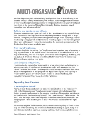  
Owner’s	
  Manual	
  for	
  Multi	
  Orgasmic	
  Lover	
   6	
  
because	
  they	
  direct	
  your	
  attention	
  away	
  from	
  yourself.	
  You’re	
  masturbating	
  to	
  an	
  
external	
  object,	
  a	
  fantasy	
  woman	
  or	
  a	
  porn	
  princess.	
  Cultivating	
  greater	
  awareness	
  
of	
  your	
  sensate	
  experience	
  requires	
  you	
  to	
  bring	
  your	
  attention	
  to	
  yourself	
  and	
  your	
  
experience	
  in	
  the	
  moment.	
  Think	
  of	
  this	
  internally-­‐directed	
  focus	
  as	
  a	
  way	
  of	
  
expanding	
  your	
  “pleasure	
  palette.”	
  
Cultivate	
  a	
  no-­‐agenda,	
  no-­‐goal	
  attitude.	
  	
  
The	
  mind	
  loves	
  to	
  create	
  a	
  goal	
  and	
  reach	
  it.	
  But	
  I	
  want	
  to	
  encourage	
  you	
  to	
  balance	
  
your	
  desire	
  to	
  attain	
  a	
  high	
  level	
  of	
  mastery	
  over	
  your	
  sexual	
  energy	
  with	
  a	
  “let	
  go”	
  
attitude.	
  Living	
  this	
  paradox	
  is	
  like	
  walking	
  a	
  razor’s	
  edge,	
  and	
  is	
  a	
  very	
  high	
  level	
  of	
  
functioning.	
  Some	
  guys	
  will	
  fool	
  their	
  minds	
  by	
  setting	
  a	
  goal	
  to	
  not	
  have	
  an	
  agenda!	
  
Other	
  guys	
  will	
  regularly	
  remind	
  themselves	
  that	
  the	
  journey	
  is	
  as	
  important	
  as	
  the	
  
destination.	
  Do	
  whatever	
  works	
  for	
  you.	
  	
  
Treat	
  yourself	
  to	
  pleasure.	
  	
  
It	
  sounds	
  simplistic,	
  but	
  saying,	
  “yes”	
  to	
  pleasure	
  is	
  an	
  important	
  step	
  in	
  becoming	
  a	
  
fully	
  orgasmic	
  man.	
  In	
  the	
  section	
  below	
  I	
  describe	
  how	
  to	
  use	
  a	
  Pleasure	
  List	
  as	
  a	
  
way	
  of	
  structuring	
  your	
  life	
  so	
  that	
  you	
  spend	
  more	
  time	
  doing	
  things	
  that	
  bring	
  you	
  
joy.	
  Just	
  do	
  it.	
  Trust	
  me,	
  this	
  may	
  sound	
  trivial	
  but	
  it’s	
  not.	
  This	
  will	
  make	
  a	
  huge	
  
difference	
  in	
  you	
  reaching	
  your	
  goals.	
  	
  	
  
Learn	
  to	
  receive	
  and	
  surrender.	
  	
  
I	
  can’t	
  emphasize	
  enough	
  how	
  important	
  it	
  is	
  to	
  learn	
  to	
  receive,	
  and	
  ultimately,	
  to	
  
learn	
  to	
  surrender.	
  A	
  lot	
  of	
  people	
  associate	
  surrender	
  with	
  weakness	
  but	
  that	
  
couldn’t	
  be	
  more	
  inaccurate.	
  The	
  strength	
  IS	
  in	
  your	
  ability	
  to	
  surrender.	
  You	
  could	
  
do	
  all	
  of	
  these	
  practices	
  in	
  this	
  program,	
  but	
  if	
  you	
  didn’t	
  expand	
  your	
  capacity	
  to	
  
receive	
  and	
  let	
  go,	
  you	
  probably	
  wouldn’t	
  be	
  able	
  to	
  achieve	
  full-­‐body,	
  non-­‐
ejaculatory	
  orgasms.	
  I’ll	
  say	
  more	
  about	
  this	
  right	
  now.	
  
Expanding	
  Your	
  Pleasure	
  
1.	
  Receiving	
  from	
  yourself	
  
Nearly	
  all	
  men	
  these	
  days	
  have	
  been	
  trained	
  to	
  pay	
  attention	
  to	
  the	
  woman	
  we’re	
  
with	
  rather	
  than	
  ourselves.	
  This	
  phenomenon	
  creates	
  an	
  internal	
  dialogue	
  that	
  
further	
  separates	
  us	
  from	
  our	
  in-­‐the-­‐moment	
  experience.	
  We’re	
  asking	
  questions	
  in	
  
our	
  head	
  such	
  as,	
  “Is	
  she	
  enjoying	
  herself?”	
  “Am	
  I	
  good	
  enough?”	
  “What	
  should	
  I	
  do	
  
next?”	
  And	
  we	
  forget	
  about	
  directing	
  those	
  same	
  questions	
  toward	
  ourselves:	
  “Am	
  I	
  
enjoying	
  this?”	
  “Does	
  this	
  feel	
  good	
  to	
  me?”	
  “What	
  would	
  feel	
  better	
  for	
  me	
  right	
  
now?”	
  	
  
Techniques	
  are	
  great	
  and	
  have	
  their	
  place	
  —	
  I	
  teach	
  and	
  use	
  plenty	
  of	
  them!	
  —	
  but	
  
they	
  are	
  better	
  off	
  serving	
  the	
  situation	
  instead	
  of	
  dominating	
  it.	
  Again,	
  many	
  of	
  us	
  
have	
  become	
  fixated	
  on	
  a	
  partner-­‐pleasing	
  technique	
  that	
  we’ve	
  adopted	
  when	
  in	
  
 